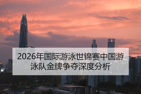 2026年国际游泳世锦赛中国游泳队金牌争夺深度分析