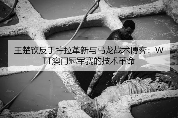 王楚钦反手拧拉革新与马龙战术博弈：WTT澳门冠军赛的技术革命
